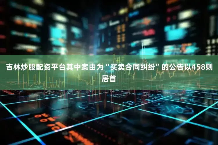 吉林炒股配资平台其中案由为“买卖合同纠纷”的公告以458则居首