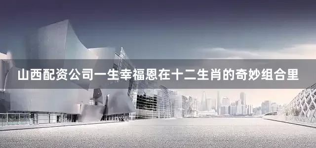 山西配资公司一生幸福恩在十二生肖的奇妙组合里