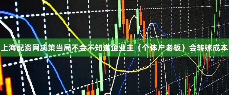 上海配资网决策当局不会不知道企业主（个体户老板）会转嫁成本