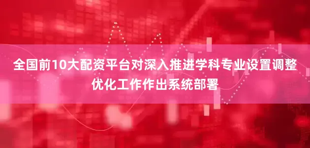 全国前10大配资平台对深入推进学科专业设置调整优化工作作出系统部署