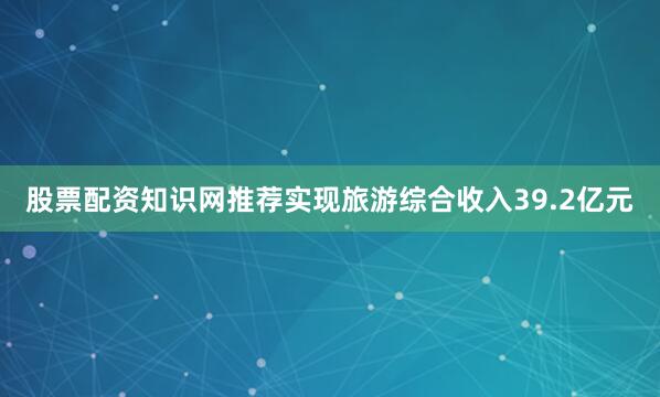 股票配资知识网推荐实现旅游综合收入39.2亿元