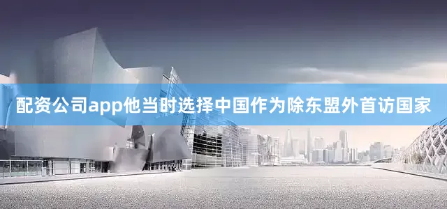 配资公司app他当时选择中国作为除东盟外首访国家