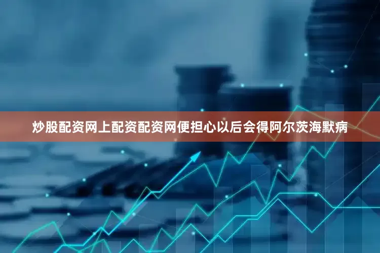 炒股配资网上配资配资网便担心以后会得阿尔茨海默病