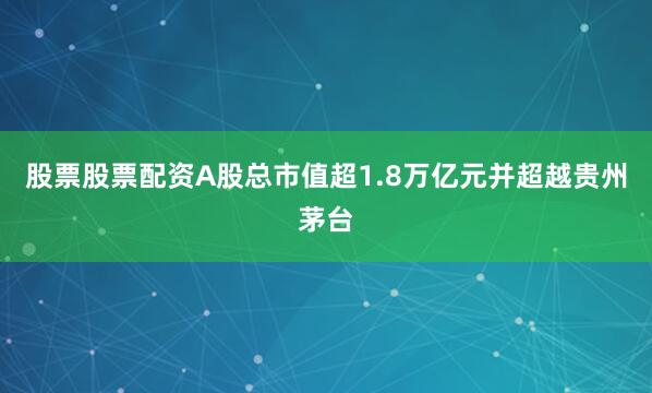 股票股票配资A股总市值超1.8万亿元并超越贵州茅台