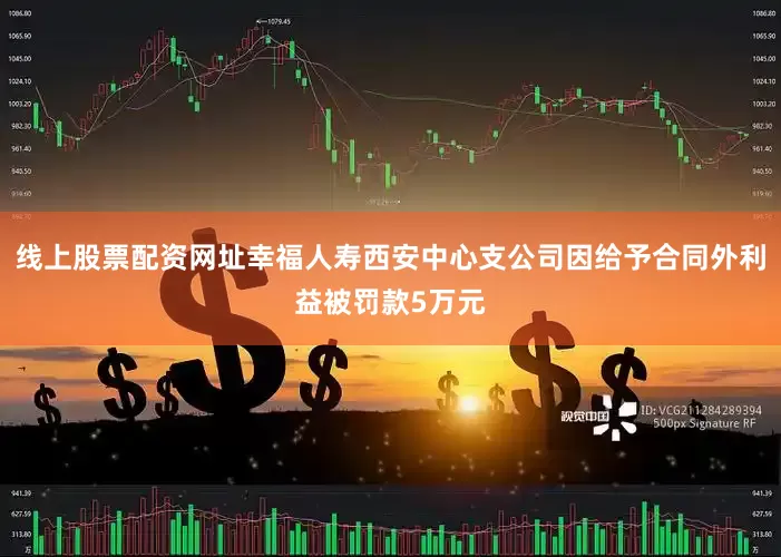 线上股票配资网址幸福人寿西安中心支公司因给予合同外利益被罚款5万元