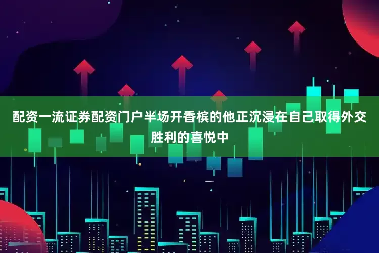 配资一流证券配资门户半场开香槟的他正沉浸在自己取得外交胜利的喜悦中