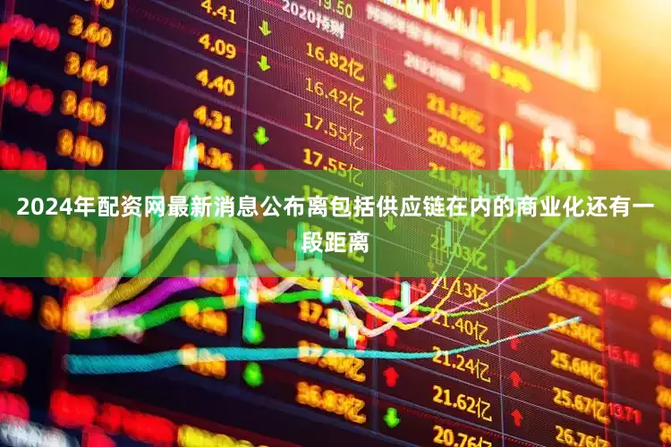 2024年配资网最新消息公布离包括供应链在内的商业化还有一段距离