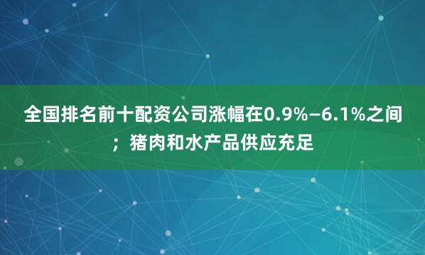 全国排名前十配资公司涨幅在0.9%—6.1%之间；猪肉和水产品供应充足